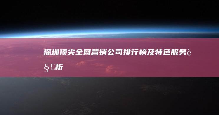 深圳顶尖全网营销公司排行榜及特色服务解析